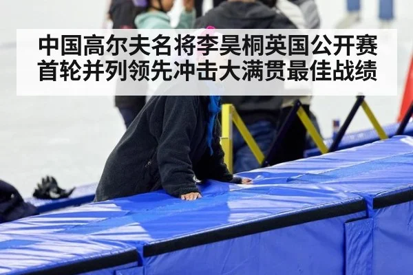 中国高尔夫名将李昊桐英国公开赛首轮并列领先冲击大满贯最佳战绩