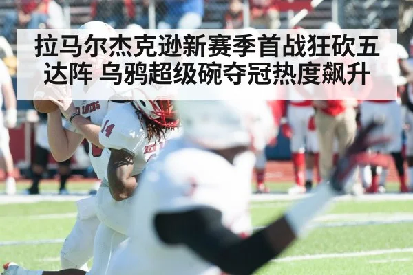 拉马尔杰克逊新赛季首战狂砍五达阵 乌鸦超级碗夺冠热度飙升