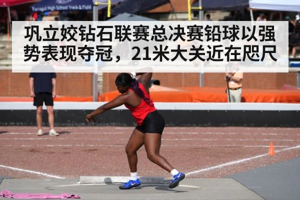 巩立姣钻石联赛总决赛铅球以强势表现夺冠，21米大关近在咫尺